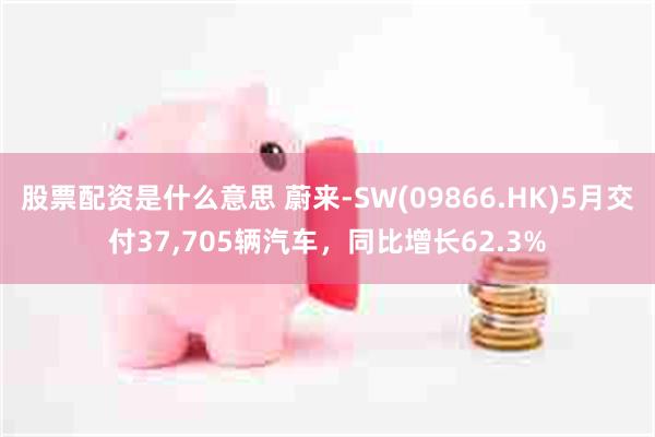 股票配资是什么意思 蔚来-SW(09866.HK)5月交付37,705辆汽车，同比增长62.3%