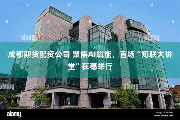 成都期货配资公司 聚焦AI赋能，首场“知联大讲堂”在穗举行