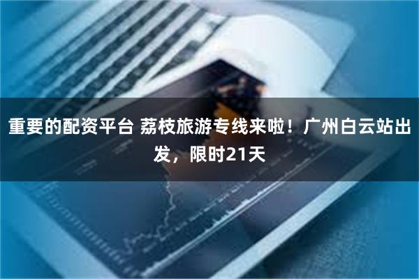 重要的配资平台 荔枝旅游专线来啦！广州白云站出发，限时21天