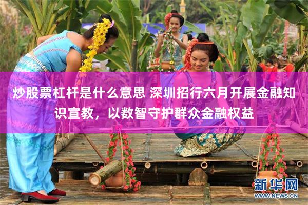 炒股票杠杆是什么意思 深圳招行六月开展金融知识宣教,以数智守护群众金融权益