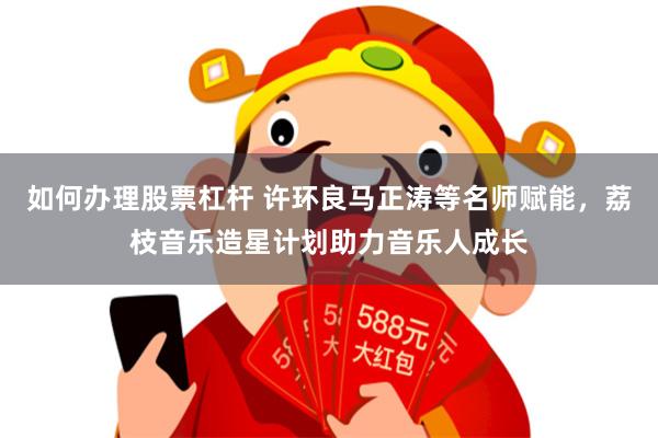 如何办理股票杠杆 许环良马正涛等名师赋能,荔枝音乐造星计划助力音乐人成长