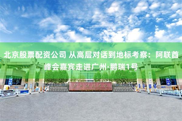 北京股票配资公司 从高层对话到地标考察：阿联酋峰会嘉宾走进广州·鹏瑞1号