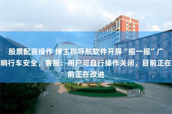 股票配资操作 博主称导航软件开屏“摇一摇”广告影响行车安全，客服：用户可自行操作关闭，目前正在改进