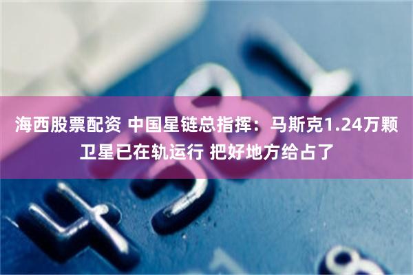 海西股票配资 中国星链总指挥：马斯克1.24万颗卫星已在轨运行 把好地方给占了
