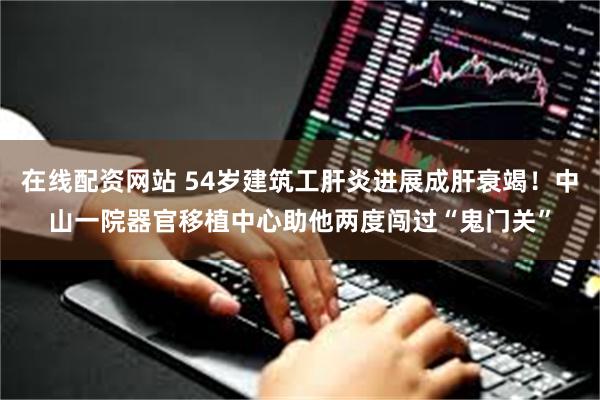 在线配资网站 54岁建筑工肝炎进展成肝衰竭！中山一院器官移植中心助他两度闯过“鬼门关”