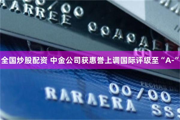 全国炒股配资 中金公司获惠誉上调国际评级至“A-”