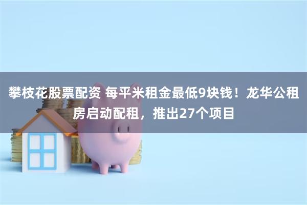 攀枝花股票配资 每平米租金最低9块钱！龙华公租房启动配租，推出27个项目