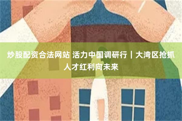 炒股配资合法网站 活力中国调研行|大湾区抢抓人才红利向未来