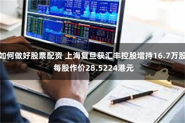 如何做好股票配资 上海复旦获汇丰控股增持16.7万股 每股作价28.5224港元