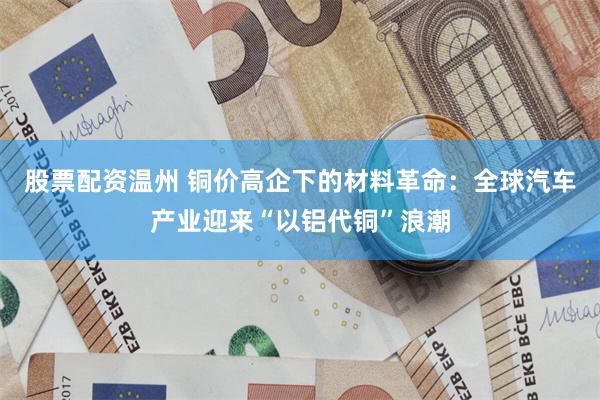 股票配资温州 铜价高企下的材料革命:全球汽车产业迎来“以铝代铜”浪潮