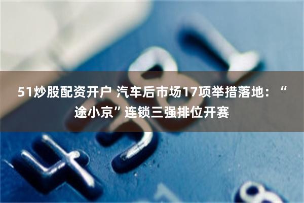51炒股配资开户 汽车后市场17项举措落地:“途小京”连锁三强排位开赛