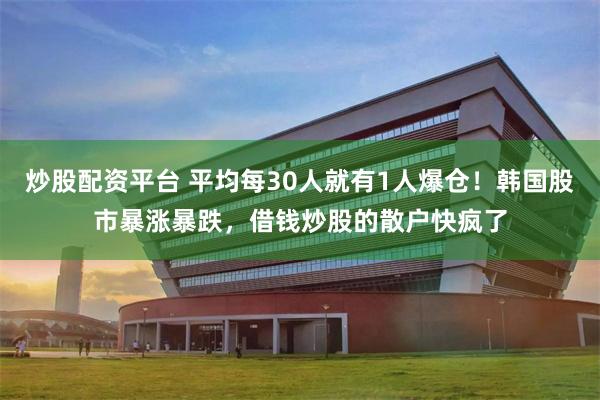 炒股配资平台 平均每30人就有1人爆仓!韩国股市暴涨暴跌,借钱炒股的散户快疯了