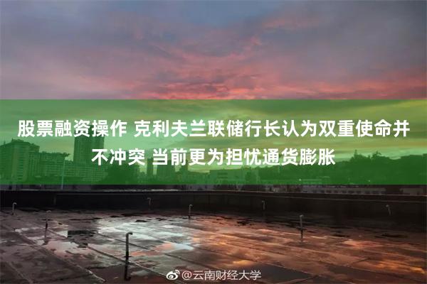 股票融资操作 克利夫兰联储行长认为双重使命并不冲突 当前更为担忧通货膨胀