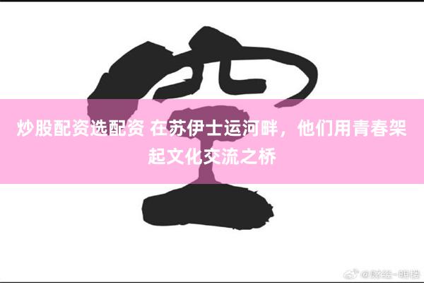 炒股配资选配资 在苏伊士运河畔，他们用青春架起文化交流之桥