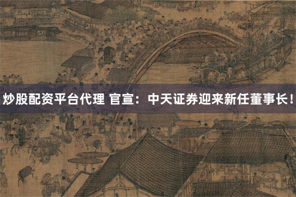 炒股配资平台代理 官宣：中天证券迎来新任董事长！