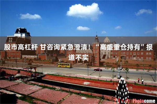 股市高杠杆 甘咨询紧急澄清！“高盛重仓持有”报道不实