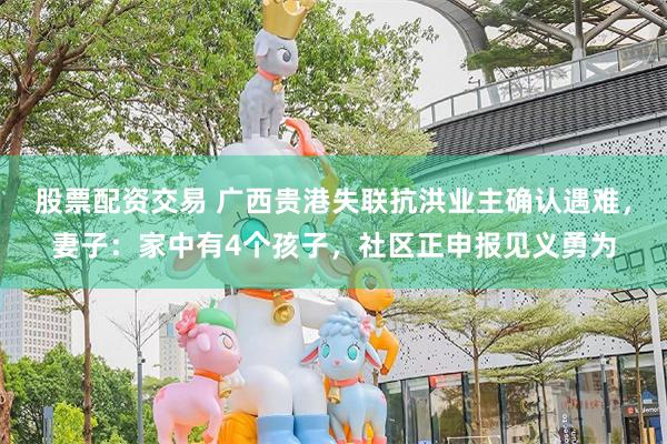 股票配资交易 广西贵港失联抗洪业主确认遇难，妻子：家中有4个孩子，社区正申报见义勇为