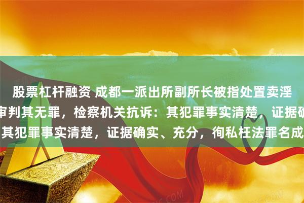 股票杠杆融资 成都一派出所副所长被指处置卖淫案时徇私枉法，法院一审判其无罪，检察机关抗诉：其犯罪事实清楚，证据确实、充分，徇私枉法罪名成立