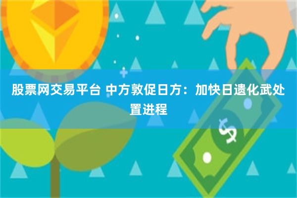股票网交易平台 中方敦促日方：加快日遗化武处置进程