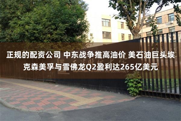 正规的配资公司 中东战争推高油价 美石油巨头埃克森美孚与雪佛龙Q2盈利达265亿美元