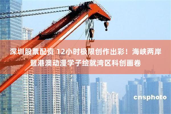 深圳股票配资 12小时极限创作出彩！海峡两岸暨港澳动漫学子绘就湾区科创画卷