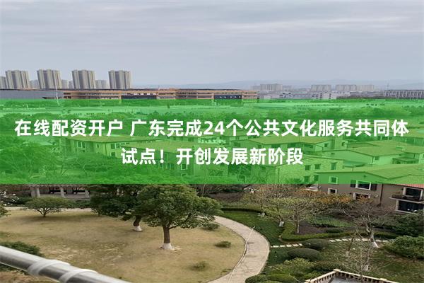 在线配资开户 广东完成24个公共文化服务共同体试点！开创发展新阶段