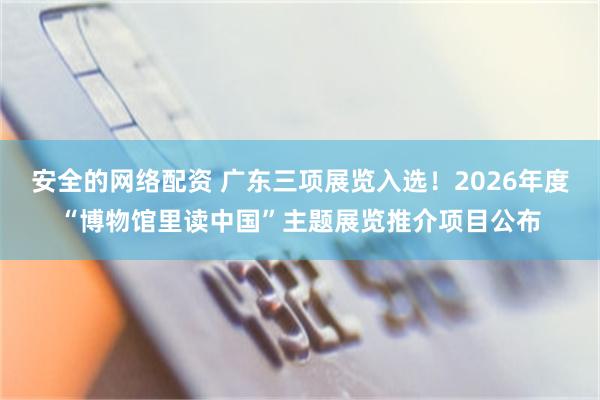 安全的网络配资 广东三项展览入选！2026年度“博物馆里读中国”主题展览推介项目公布