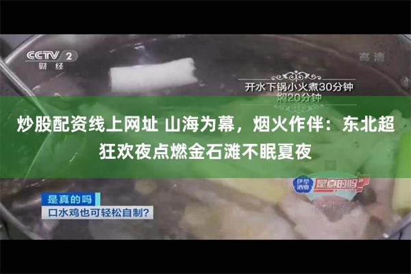 炒股配资线上网址 山海为幕，烟火作伴：东北超狂欢夜点燃金石滩不眠夏夜