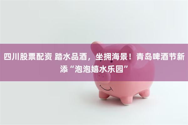 四川股票配资 踏水品酒，坐拥海景！青岛啤酒节新添“泡泡嬉水乐园”