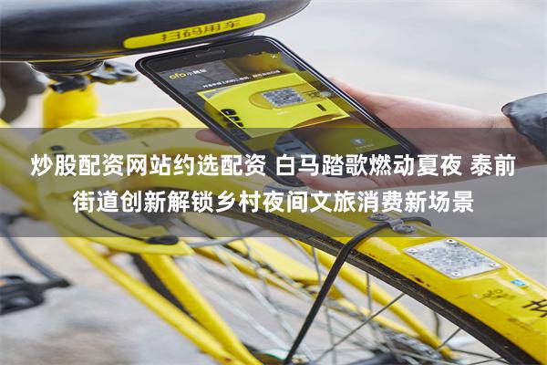 炒股配资网站约选配资 白马踏歌燃动夏夜 泰前街道创新解锁乡村夜间文旅消费新场景