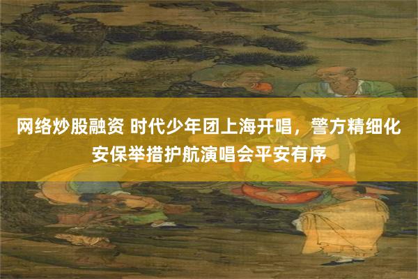 网络炒股融资 时代少年团上海开唱，警方精细化安保举措护航演唱会平安有序