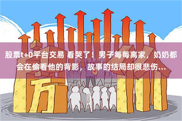 股票t+0平台交易 看哭了！男子每每离家，奶奶都会在偷看他的背影，故事的结局却很悲伤...