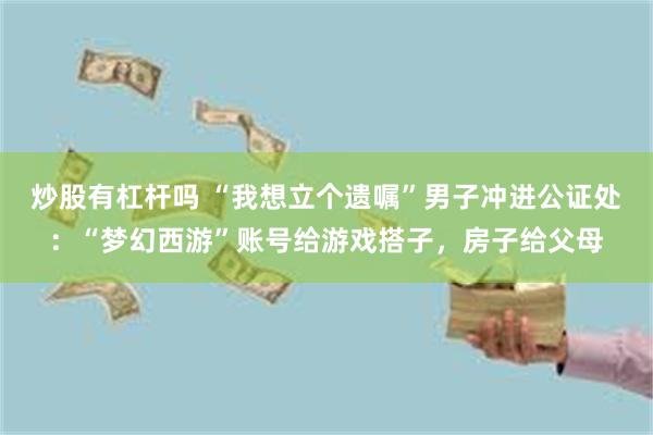 炒股有杠杆吗 “我想立个遗嘱”男子冲进公证处：“梦幻西游”账号给游戏搭子，房子给父母