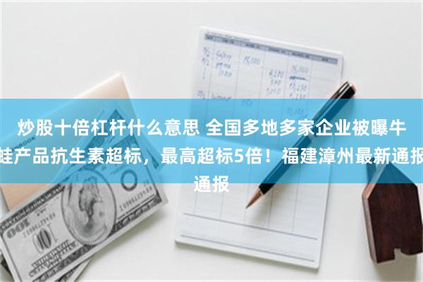 炒股十倍杠杆什么意思 全国多地多家企业被曝牛蛙产品抗生素超标，最高超标5倍！福建漳州最新通报