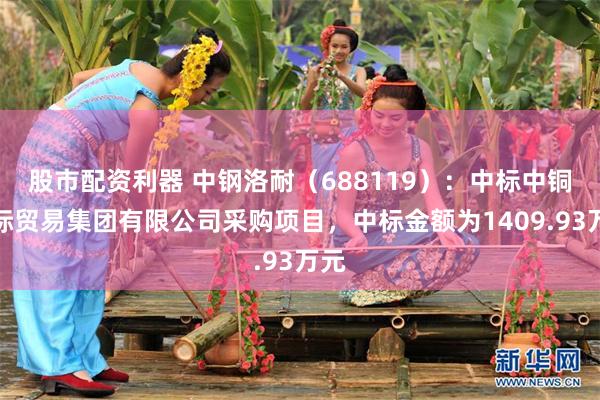 股市配资利器 中钢洛耐（688119）：中标中铜国际贸易集团有限公司采购项目，中标金额为1409.93万元