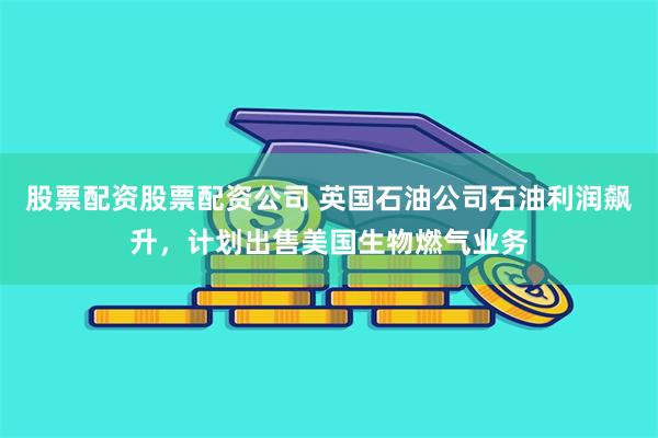 股票配资股票配资公司 英国石油公司石油利润飙升，计划出售美国生物燃气业务
