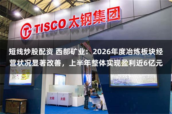 短线炒股配资 西部矿业：2026年度冶炼板块经营状况显著改善，上半年整体实现盈利近6亿元