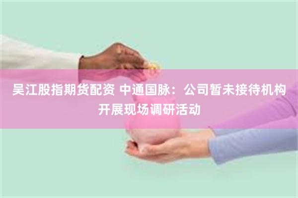 吴江股指期货配资 中通国脉：公司暂未接待机构开展现场调研活动