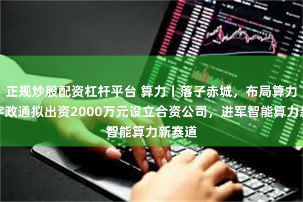 正规炒股配资杠杆平台 算力丨落子赤城，布局算力！数字政通拟出资2000万元设立合资公司，进军智能算力新赛道