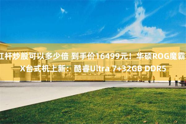 杠杆炒股可以多少倍 到手价16499元！华硕ROG魔霸9X台式机上新：酷睿Ultra 7+32GB DDR5