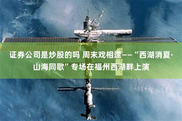 证券公司是炒股的吗 周末戏相逢——“西湖消夏·山海同歌”专场在福州西湖畔上演