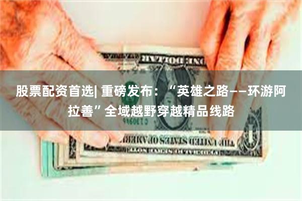 股票配资首选| 重磅发布：“英雄之路——环游阿拉善”全域越野穿越精品线路
