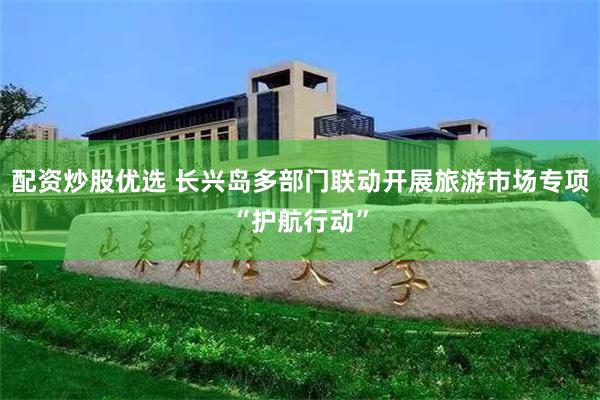 配资炒股优选 长兴岛多部门联动开展旅游市场专项“护航行动”