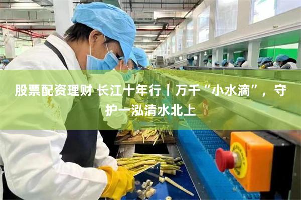 股票配资理财 长江十年行丨万千“小水滴”，守护一泓清水北上