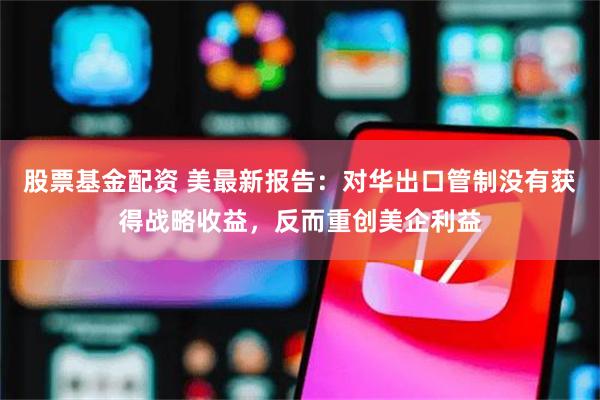 股票基金配资 美最新报告：对华出口管制没有获得战略收益，反而重创美企利益