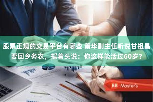 股票正规的交易平台有哪些 萧华副主任听说甘祖昌要回乡务农,摇着头说:你这样能活过60岁?