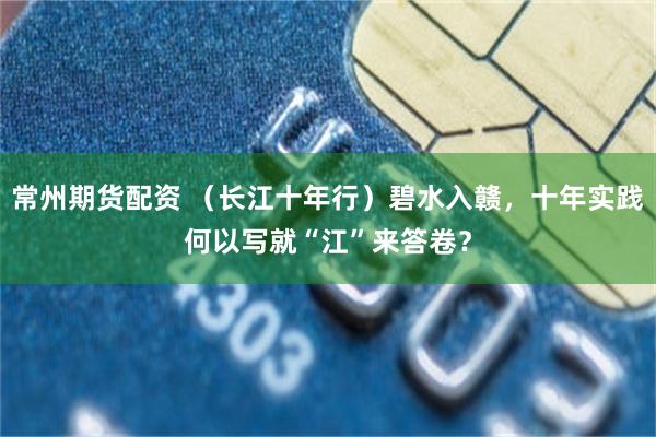 常州期货配资 （长江十年行）碧水入赣，十年实践何以写就“江”来答卷？