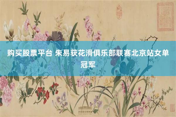购买股票平台 朱易获花滑俱乐部联赛北京站女单冠军