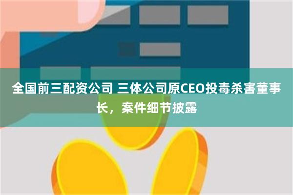 全国前三配资公司 三体公司原CEO投毒杀害董事长，案件细节披露