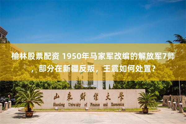 榆林股票配资 1950年马家军改编的解放军7师，部分在新疆反叛，王震如何处置？